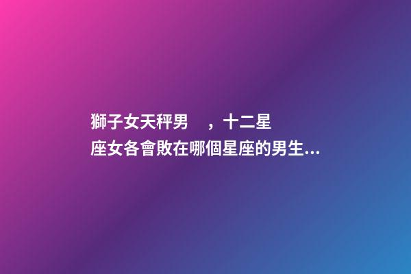 獅子女天秤男，十二星座女各會敗在哪個星座的男生手上-第1張-觀點-玄機派